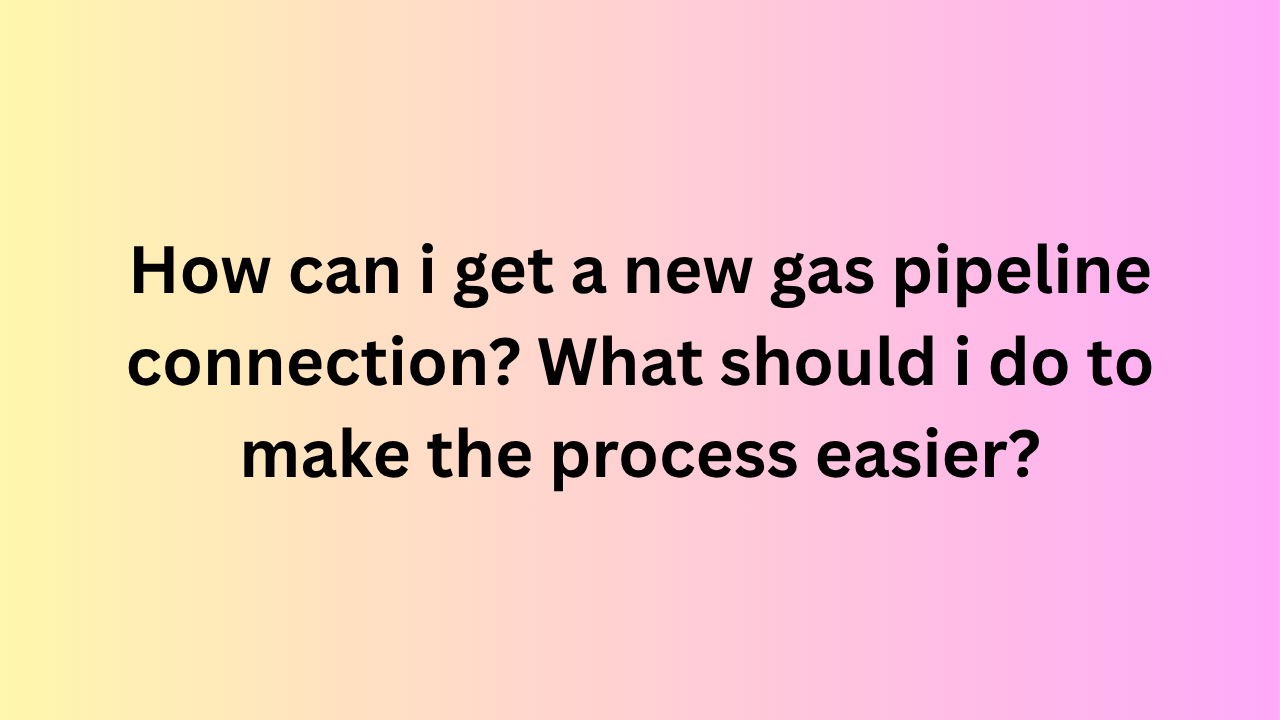 how can i get a new gas pipeline connection? what should i do to make the process easier?